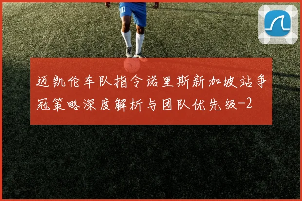 迈凯伦车队指令诺里斯新加坡站争冠策略深度解析与团队优先级