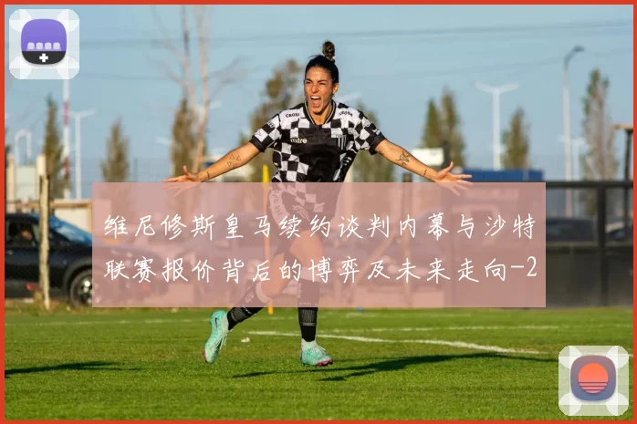维尼修斯皇马续约谈判内幕与沙特联赛报价背后的博弈及未来走向