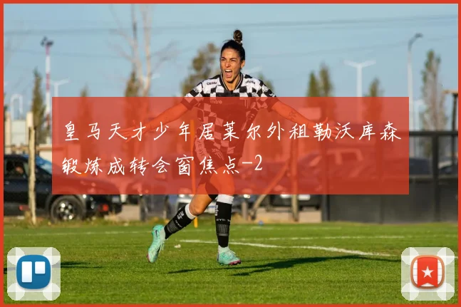 皇马天才少年居莱尔外租勒沃库森锻炼成转会窗焦点