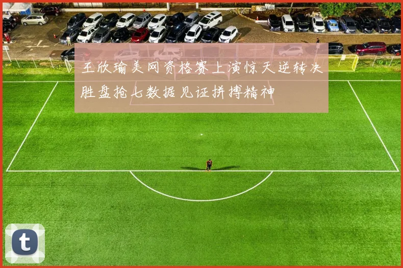 王欣瑜美网资格赛上演惊天逆转决胜盘抢七数据见证拼搏精神