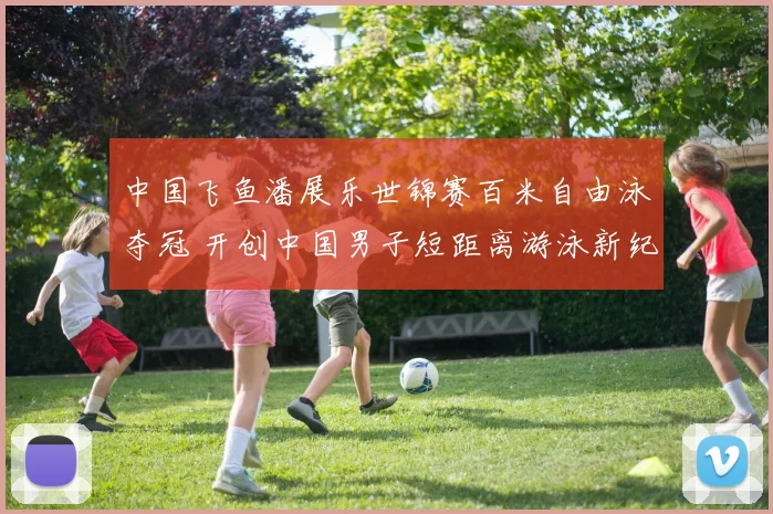 中国飞鱼潘展乐世锦赛百米自由泳夺冠 开创中国男子短距离游泳新纪元