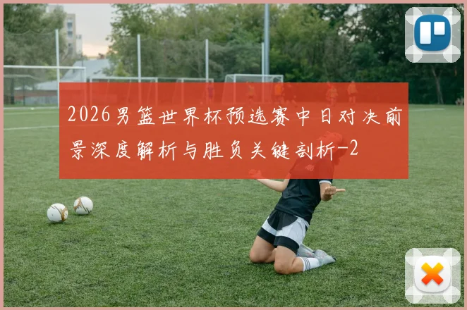 2026男篮世界杯预选赛中日对决前景深度解析与胜负关键剖析