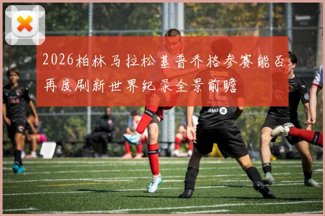 2026柏林马拉松基普乔格参赛能否再度刷新世界纪录全景前瞻