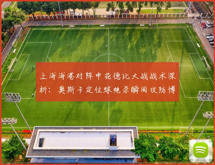 上海海港对阵申花德比大战战术深析:奥斯卡定位球绝杀瞬间攻防博弈全解密