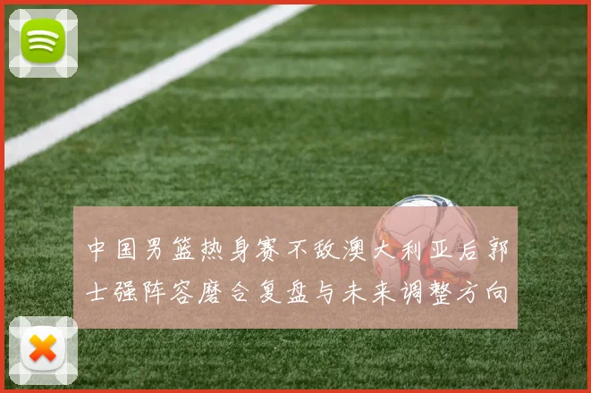 中国男篮热身赛不敌澳大利亚后郭士强阵容磨合复盘与未来调整方向