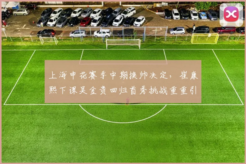 上海申花赛季中期换帅决定，崔康熙下课吴金贵回归首秀挑战重重引人关注