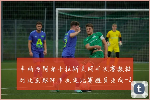 辛纳与阿尔卡拉斯美网半决赛数据对比发球环节决定比赛胜负走向