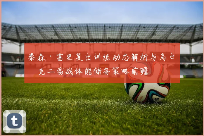 泰森·富里复出训练动态解析与乌西克二番战体能储备策略前瞻