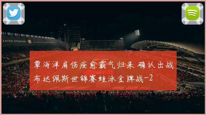 覃海洋肩伤痊愈霸气归来 确认出战布达佩斯世锦赛蛙泳金牌战