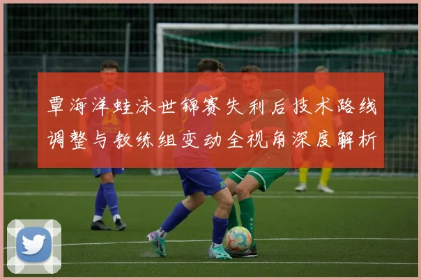 覃海洋蛙泳世锦赛失利后技术路线调整与教练组变动全视角深度解析