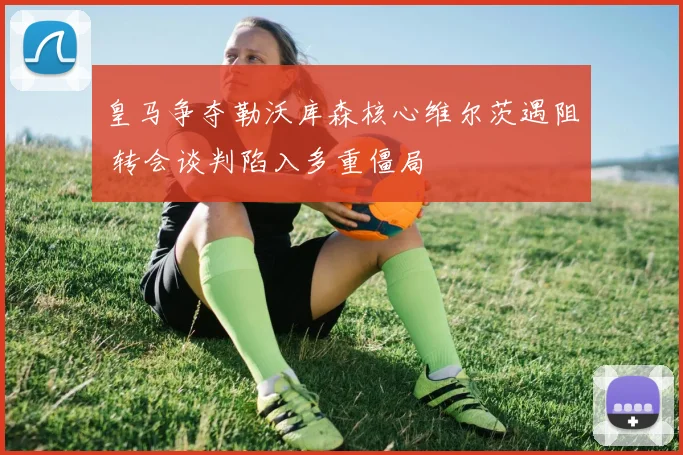 皇马争夺勒沃库森核心维尔茨遇阻 转会谈判陷入多重僵局