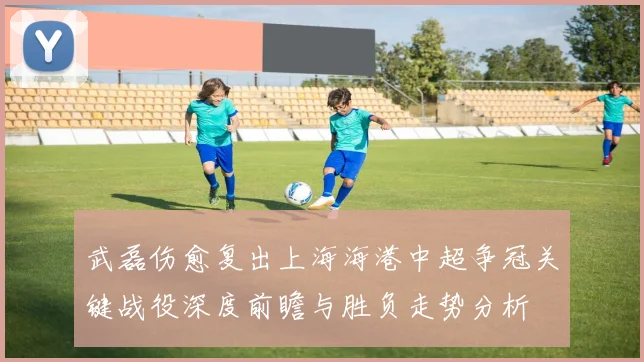 武磊伤愈复出上海海港中超争冠关键战役深度前瞻与胜负走势分析