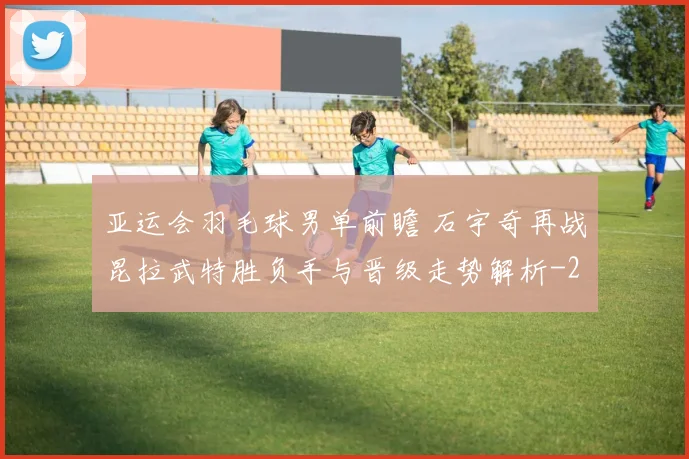 亚运会羽毛球男单前瞻 石宇奇再战昆拉武特胜负手与晋级走势解析