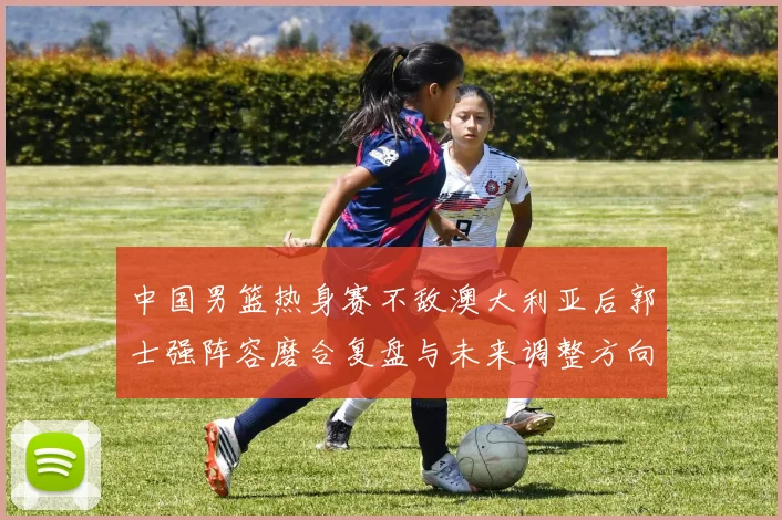中国男篮热身赛不敌澳大利亚后郭士强阵容磨合复盘与未来调整方向