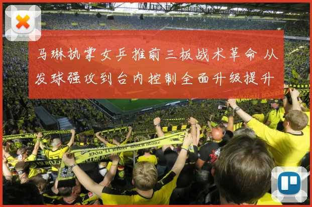 马琳执掌女乒推前三板战术革命 从发球强攻到台内控制全面升级提升战斗力