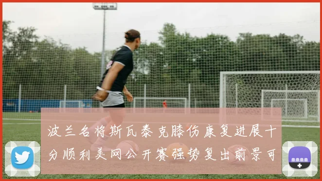 波兰名将斯瓦泰克膝伤康复进展十分顺利美网公开赛强势复出前景可期