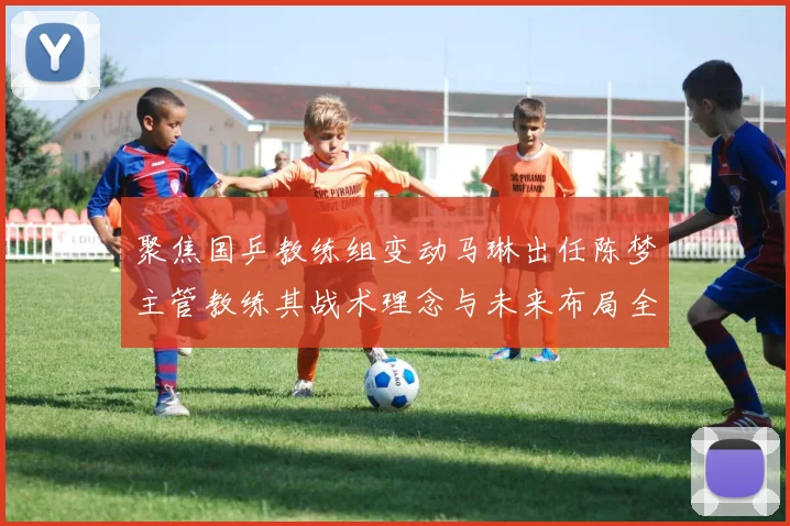 聚焦国乒教练组变动马琳出任陈梦主管教练其战术理念与未来布局全景透视