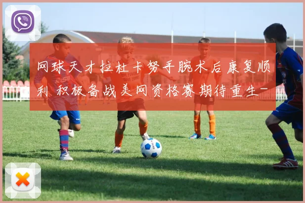 网球天才拉杜卡努手腕术后康复顺利 积极备战美网资格赛期待重生