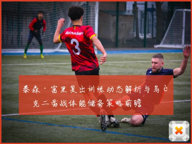 泰森·富里复出训练动态解析与乌西克二番战体能储备策略前瞻
