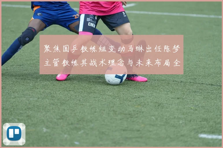 聚焦国乒教练组变动马琳出任陈梦主管教练其战术理念与未来布局全景透视