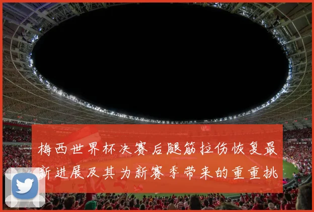 梅西世界杯决赛后腿筋拉伤恢复最新进展及其为新赛季带来的重重挑战