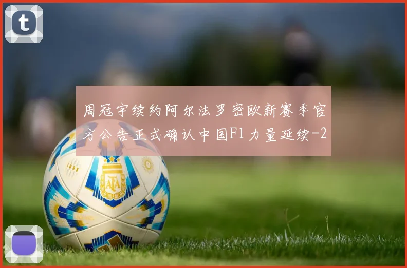 周冠宇续约阿尔法罗密欧新赛季官方公告正式确认中国F1力量延续