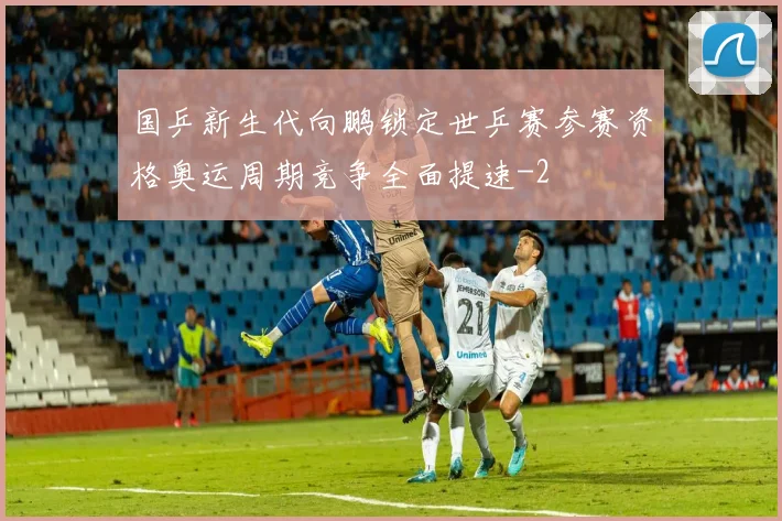 国乒新生代向鹏锁定世乒赛参赛资格奥运周期竞争全面提速