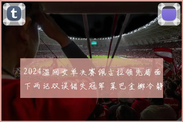 2024温网女单决赛佩古拉领先局面下两记双误错失冠军 莱巴金娜冷静翻盘夺冠全程战术复盘