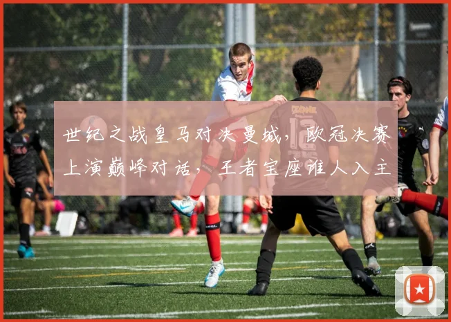 世纪之战皇马对决曼城，欧冠决赛上演巅峰对话，王者宝座谁人入主