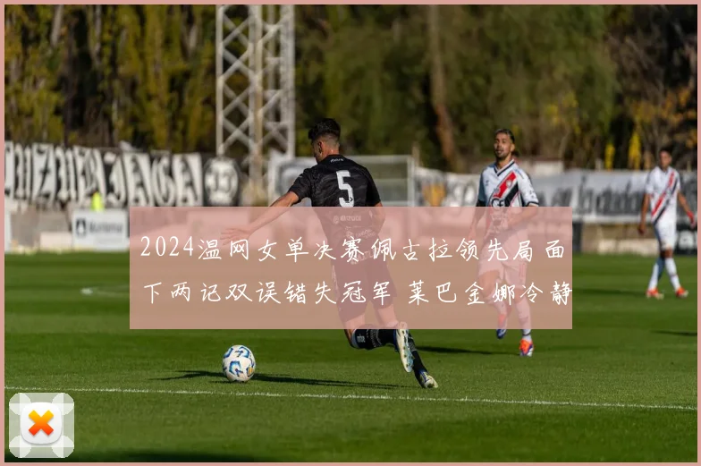 2024温网女单决赛佩古拉领先局面下两记双误错失冠军 莱巴金娜冷静翻盘夺冠全程战术复盘