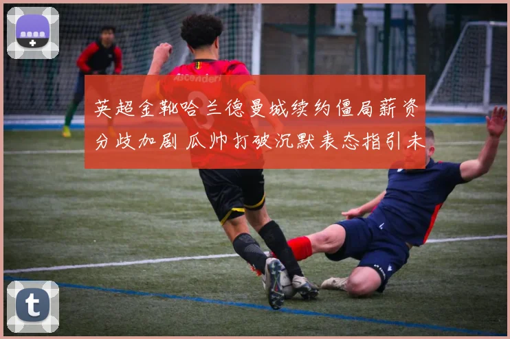 英超金靴哈兰德曼城续约僵局薪资分歧加剧 瓜帅打破沉默表态指引未来