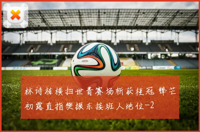 林诗栋横扫世青赛场斩获桂冠 锋芒初露直指樊振东接班人地位