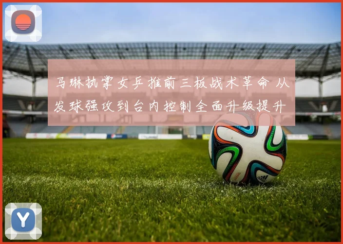 马琳执掌女乒推前三板战术革命 从发球强攻到台内控制全面升级提升战斗力