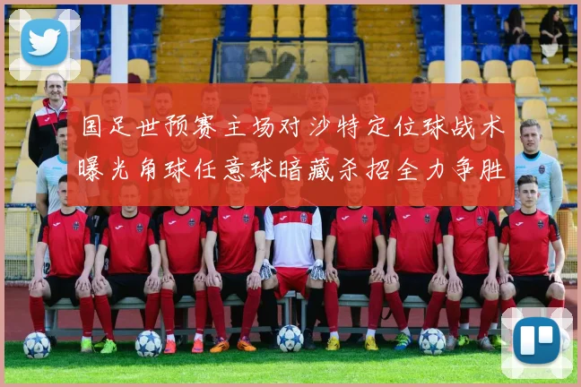 国足世预赛主场对沙特定位球战术曝光角球任意球暗藏杀招全力争胜