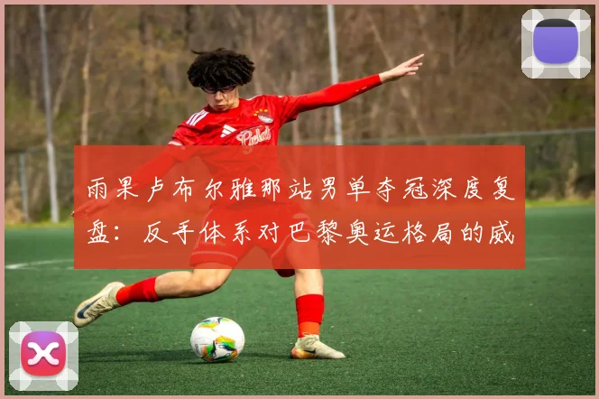雨果卢布尔雅那站男单夺冠深度复盘：反手体系对巴黎奥运格局的威胁评估