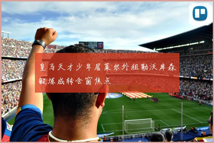 皇马天才少年居莱尔外租勒沃库森锻炼成转会窗焦点