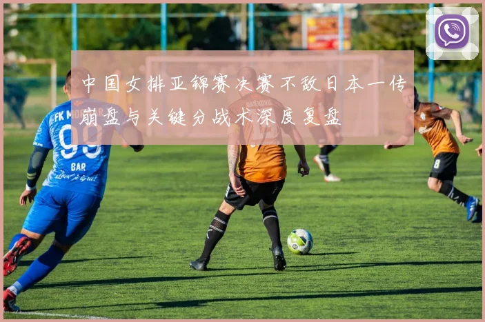 中国女排亚锦赛决赛不敌日本一传崩盘与关键分战术深度复盘