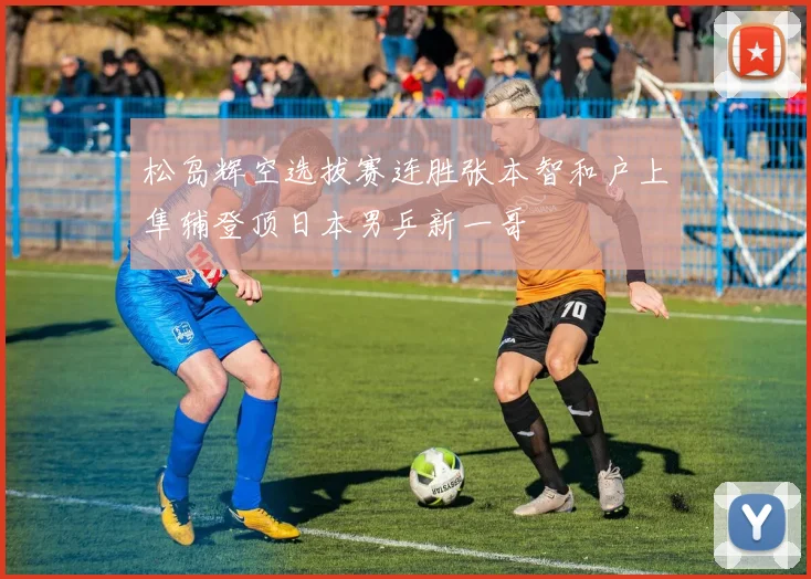 松岛辉空选拔赛连胜张本智和户上隼辅登顶日本男乒新一哥