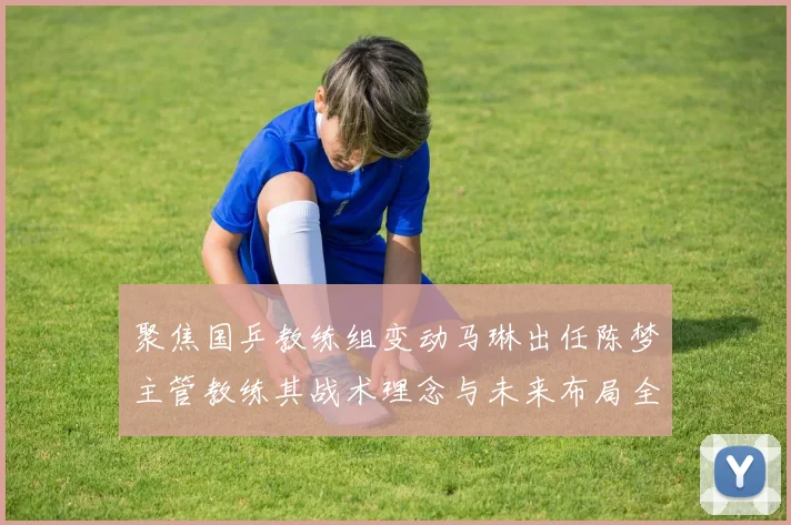 聚焦国乒教练组变动马琳出任陈梦主管教练其战术理念与未来布局全景透视