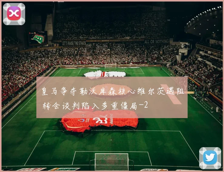 皇马争夺勒沃库森核心维尔茨遇阻 转会谈判陷入多重僵局