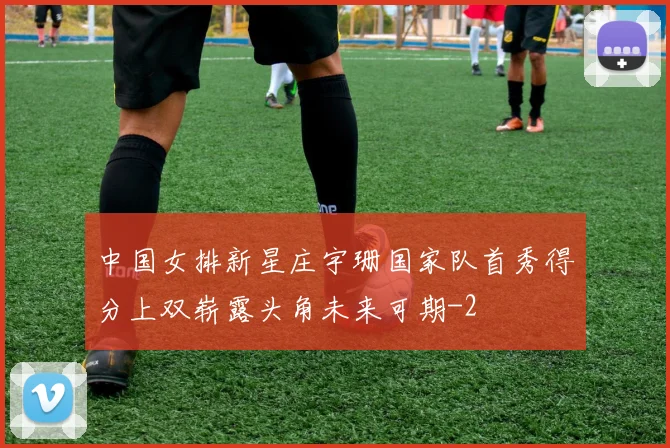 中国女排新星庄宇珊国家队首秀得分上双崭露头角未来可期