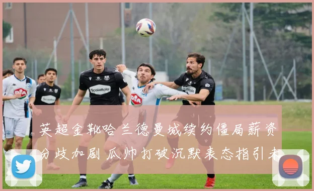 英超金靴哈兰德曼城续约僵局薪资分歧加剧 瓜帅打破沉默表态指引未来
