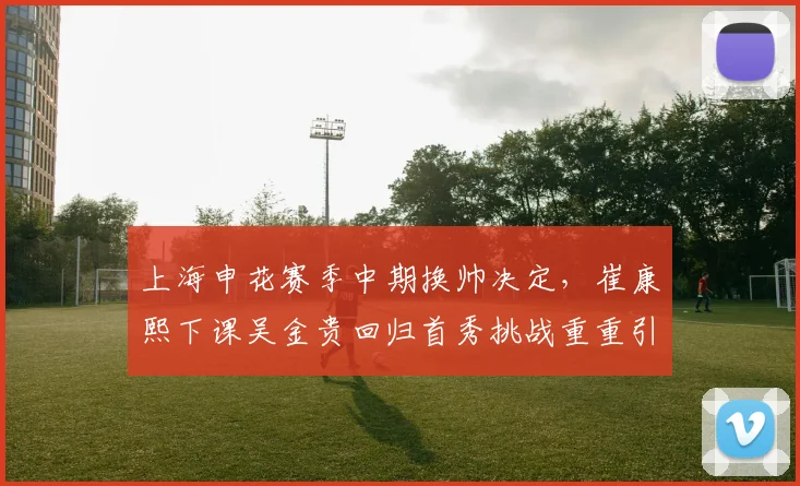 上海申花赛季中期换帅决定,崔康熙下课吴金贵回归首秀挑战重重引人关注