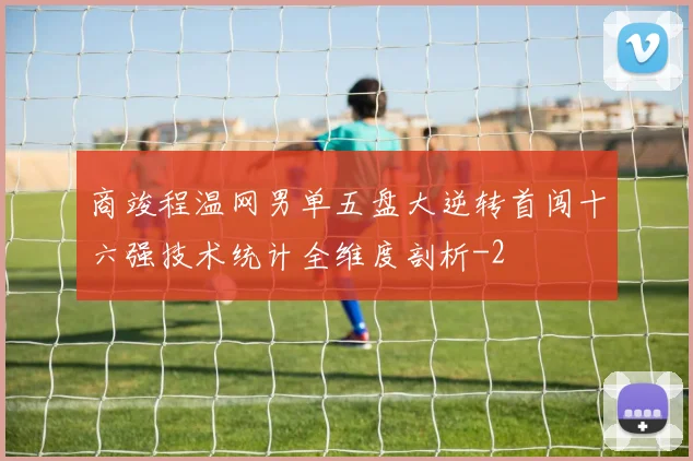 商竣程温网男单五盘大逆转首闯十六强技术统计全维度剖析