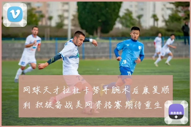 网球天才拉杜卡努手腕术后康复顺利 积极备战美网资格赛期待重生