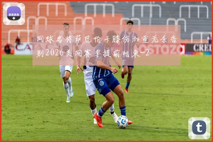 网球名将萨巴伦卡膝伤加重无奈告别2026美网赛季提前结束