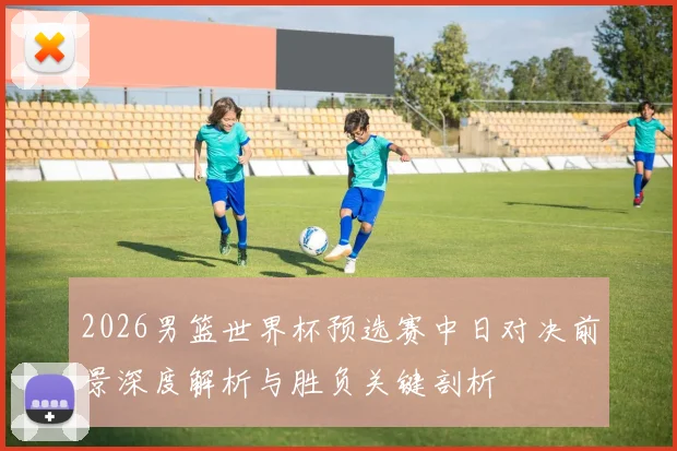 2026男篮世界杯预选赛中日对决前景深度解析与胜负关键剖析